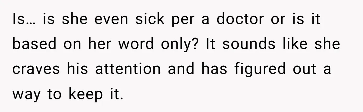 Is… is she even sick per a doctor or is it based on her word only? It sounds like she craves his attention and has figured out a way to...