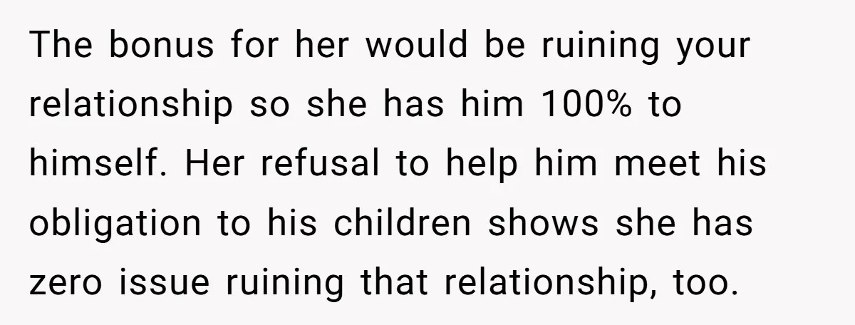 The bonus for her would be ruining your relationship so she has him 100% to himself. Her refusal to help him meet his obligation to his children shows she has...