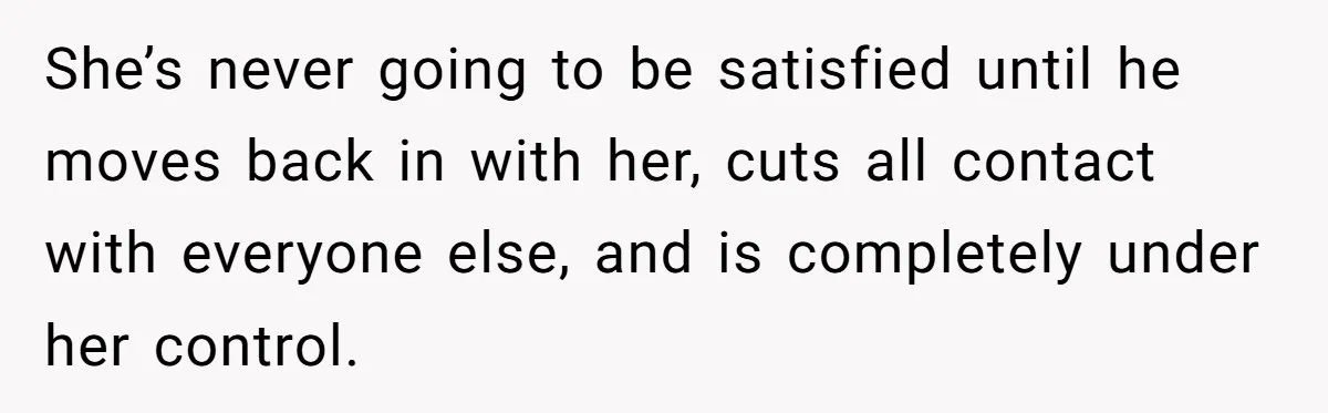 She’s never going to be satisfied until he moves back in with her, cuts all contact with everyone else, and is completely under her control.