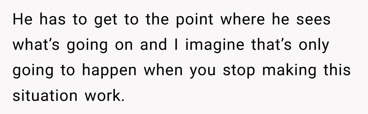 He has to get to the point where he sees what’s going on and I imagine that’s only going to happen when you stop making this situation work.