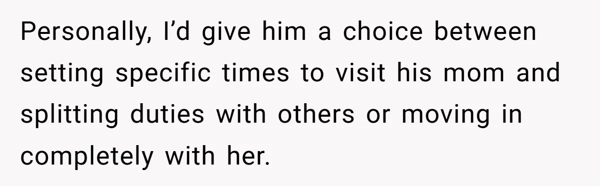 Personally, I’d give him a choice between setting specific times to visit his mom and splitting duties with others or moving in completely with her.