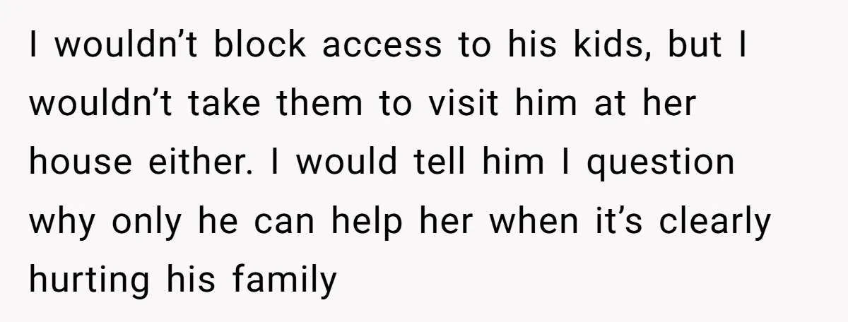 I wouldn’t block access to his kids, but I wouldn’t take them to visit him at her house either. I would tell him I question why only he can help...