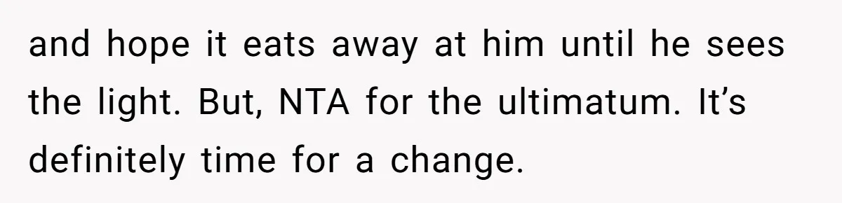 and hope it eats away at him until he sees the light. But, NTA for the ultimatum. It’s definitely time for a change.