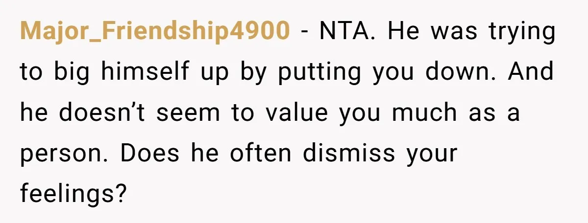 Major_Friendship4900 − NTA. He was trying to big himself up by putting you down. And he doesn’t seem to value you much as a person. Does he often dismiss your...