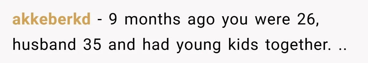 akkeberkd − 9 months ago you were 26, husband 35 and had young kids together. ..