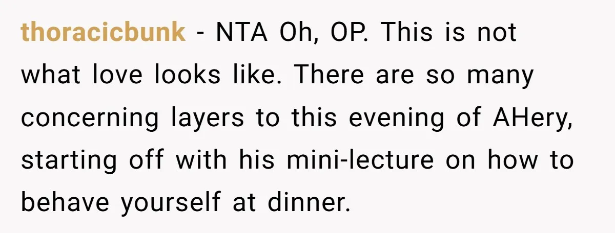 thoracicbunk − NTA Oh, OP. This is not what love looks like. There are so many concerning layers to this evening of AHery, starting off with his mini-lecture on how...