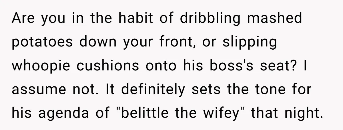 Are you in the habit of dribbling mashed potatoes down your front, or slipping whoopie cushions onto his boss's seat? I assume not. It definitely sets the tone for his...