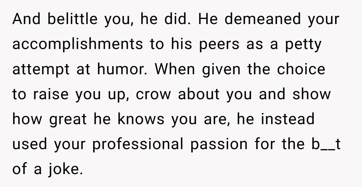And belittle you, he did. He demeaned your accomplishments to his peers as a petty attempt at humor. When given the choice to raise you up, crow about you and...