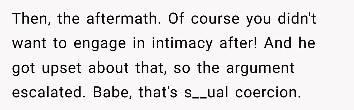 Then, the aftermath. Of course you didn't want to engage in intimacy after! And he got upset about that, so the argument escalated. Babe, that's s__ual coercion.