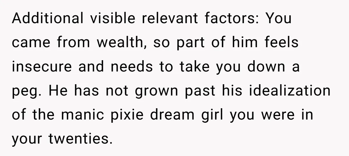 Additional visible relevant factors: You came from wealth, so part of him feels insecure and needs to take you down a peg. He has not grown past his idealization of...