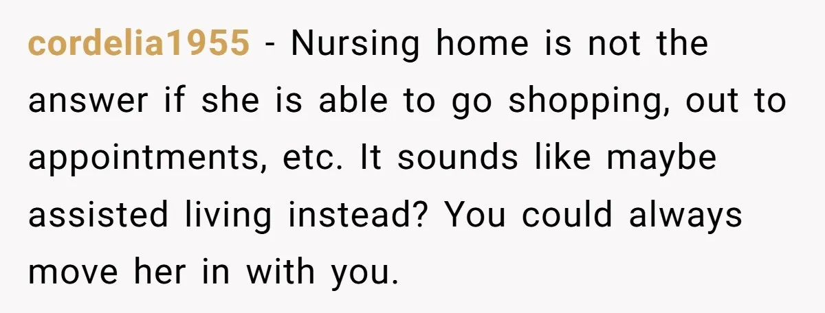cordelia1955 − Nursing home is not the answer if she is able to go shopping, out to appointments, etc. It sounds like maybe assisted living instead? You could always move...