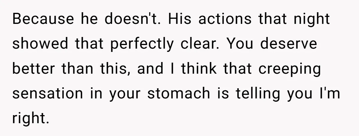 Because he doesn't. His actions that night showed that perfectly clear. You deserve better than this, and I think that creeping sensation in your stomach is telling you I'm right.