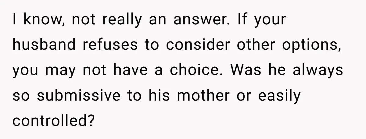 I know, not really an answer. If your husband refuses to consider other options, you may not have a choice. Was he always so submissive to his mother or easily...