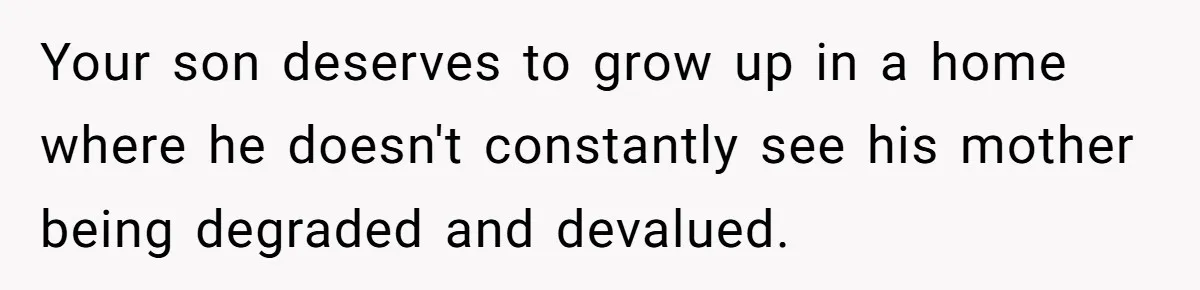 Your son deserves to grow up in a home where he doesn't constantly see his mother being degraded and devalued.