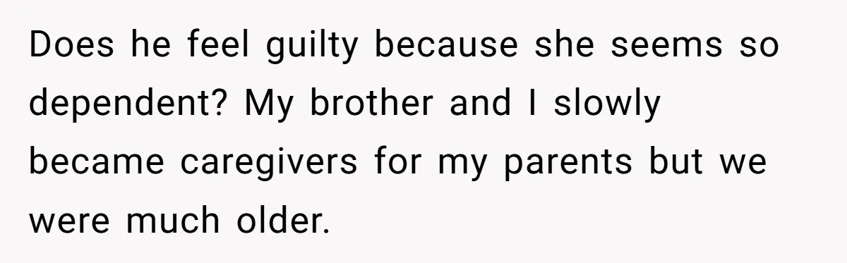 Does he feel guilty because she seems so dependent? My brother and I slowly became caregivers for my parents but we were much older.