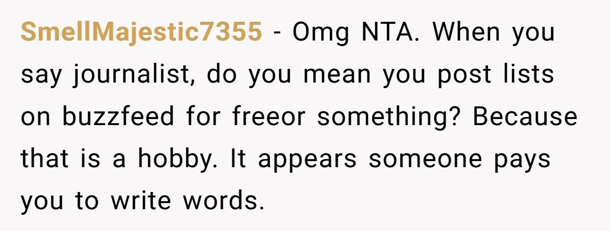 SmellMajestic7355 − Omg NTA. When you say journalist, do you mean you post lists on buzzfeed for freeor something? Because that is a hobby. It appears someone pays you to...