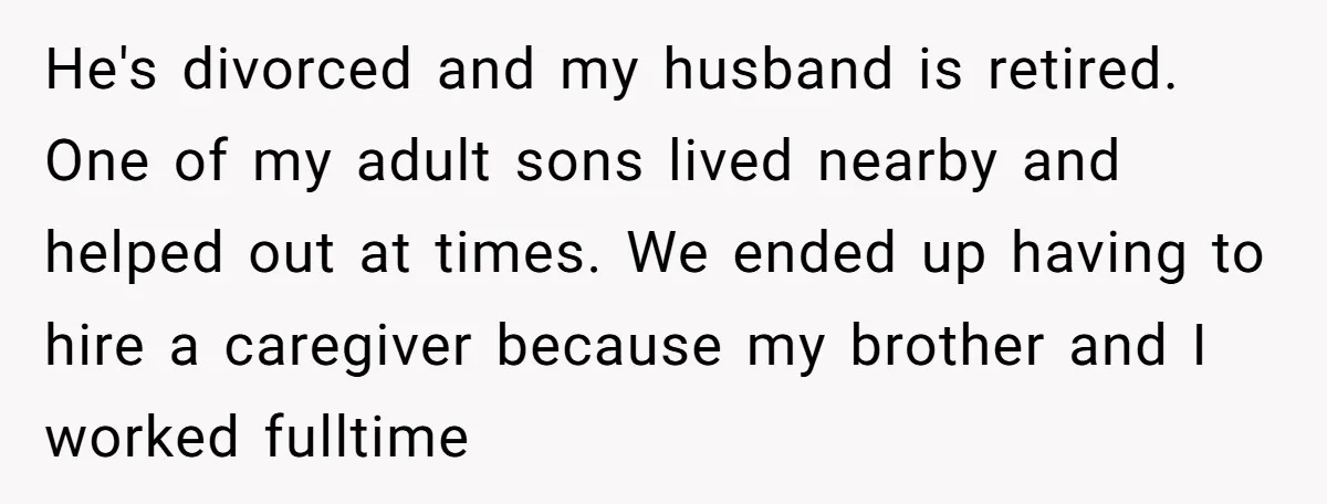 He's divorced and my husband is retired. One of my adult sons lived nearby and helped out at times. We ended up having to hire a caregiver because my brother...