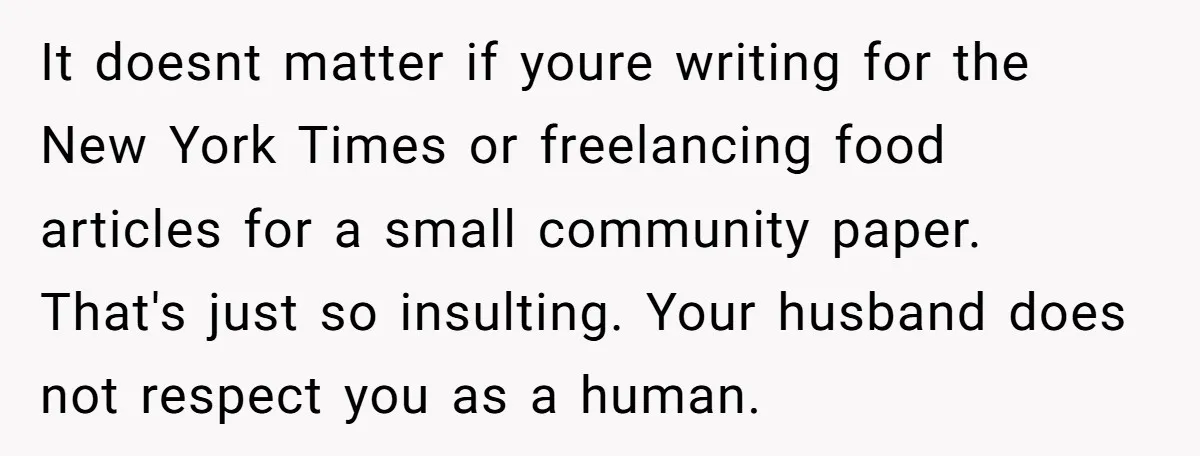 It doesnt matter if youre writing for the New York Times or freelancing food articles for a small community paper. That's just so insulting. Your husband does not respect you...