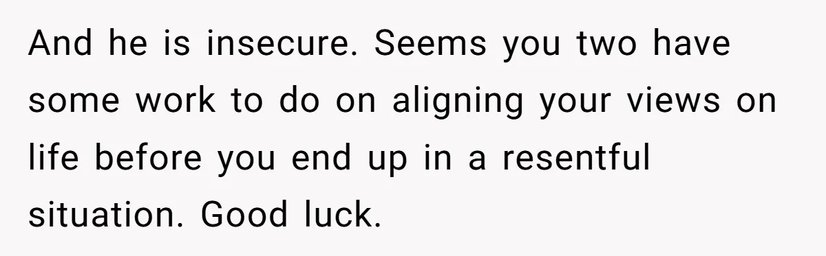 And he is insecure. Seems you two have some work to do on aligning your views on life before you end up in a resentful situation. Good luck.