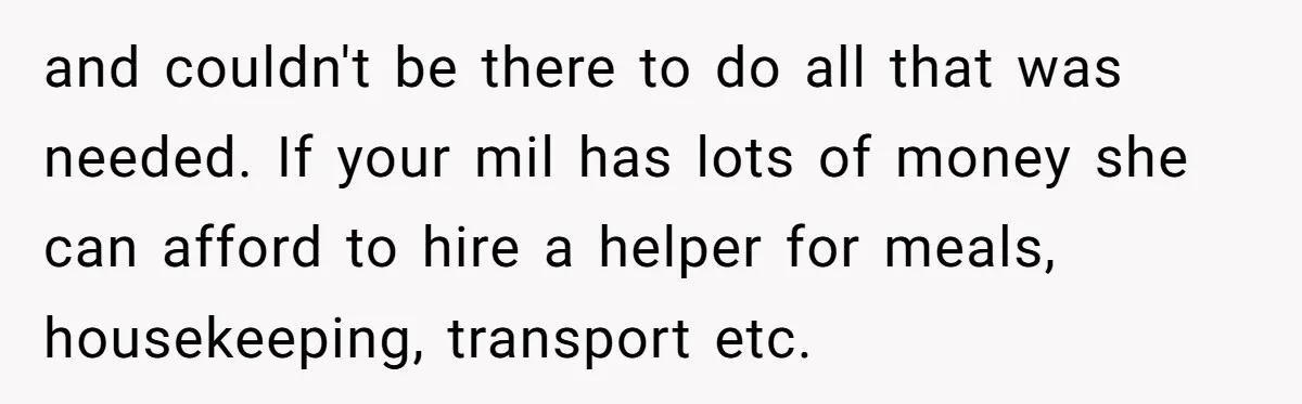 and couldn't be there to do all that was needed. If your mil has lots of money she can afford to hire a helper for meals, housekeeping, transport etc.
