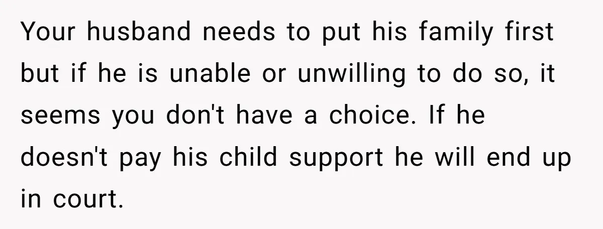 Your husband needs to put his family first but if he is unable or unwilling to do so, it seems you don't have a choice. If he doesn't pay his...