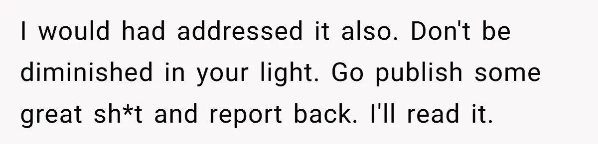 I would had addressed it also. Don't be diminished in your light. Go publish some great sh*t and report back. I'll read it.