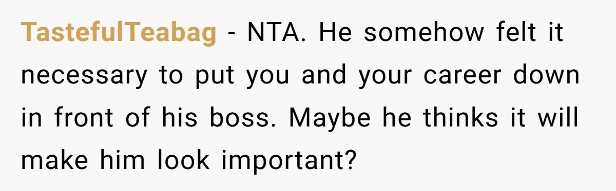TastefulTeabag − NTA. He somehow felt it necessary to put you and your career down in front of his boss. Maybe he thinks it will make him look important?