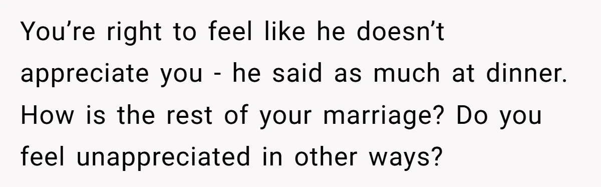You’re right to feel like he doesn’t appreciate you - he said as much at dinner. How is the rest of your marriage? Do you feel unappreciated in other ways?