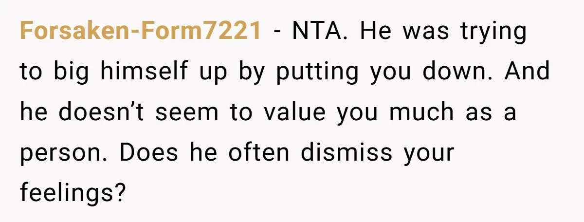 Forsaken-Form7221 − NTA. He was trying to big himself up by putting you down. And he doesn’t seem to value you much as a person. Does he often dismiss your...