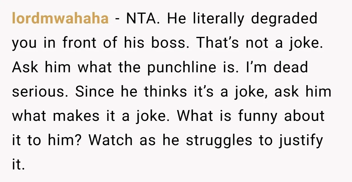 lordmwahaha − NTA. He literally degraded you in front of his boss. That’s not a joke. Ask him what the punchline is. I’m dead serious. Since he thinks it’s a...