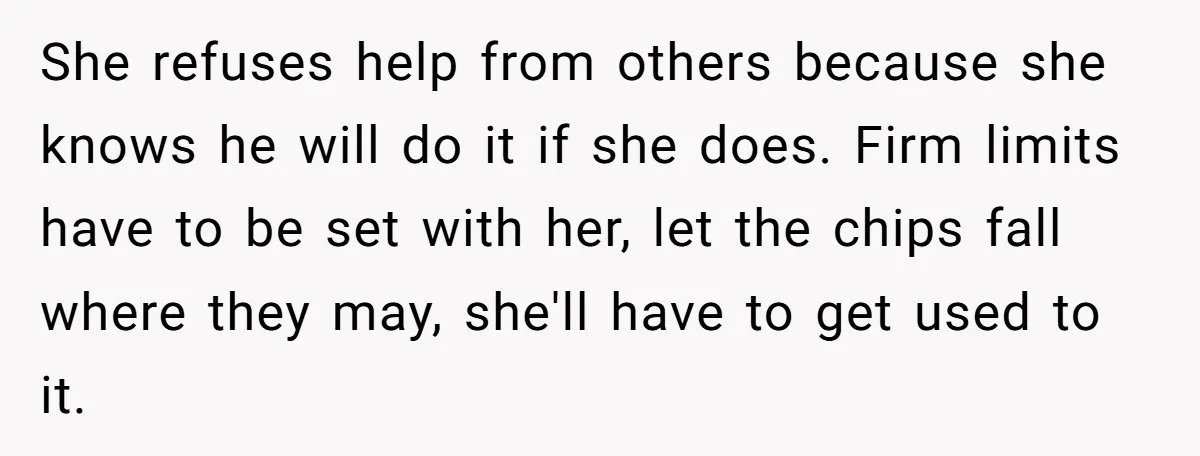 She refuses help from others because she knows he will do it if she does. Firm limits have to be set with her, let the chips fall where they may,...