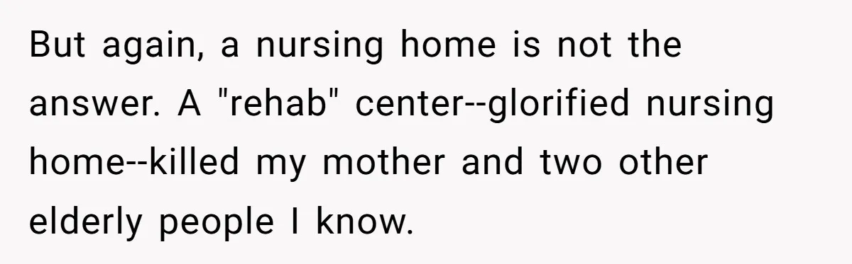 But again, a nursing home is not the answer. A "rehab" center--glorified nursing home--killed my mother and two other elderly people I know.