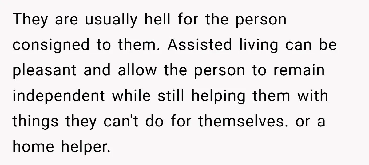 They are usually hell for the person consigned to them. Assisted living can be pleasant and allow the person to remain independent while still helping them with things they can't...