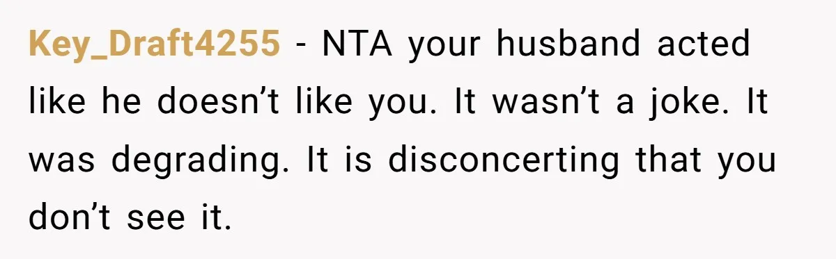 Key_Draft4255 − NTA your husband acted like he doesn’t like you. It wasn’t a joke. It was degrading. It is disconcerting that you don’t see it.
