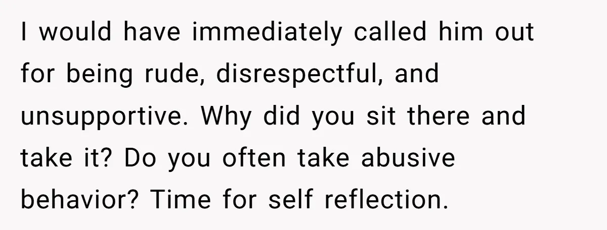 I would have immediately called him out for being rude, disrespectful, and unsupportive. Why did you sit there and take it? Do you often take abusive behavior? Time for self...