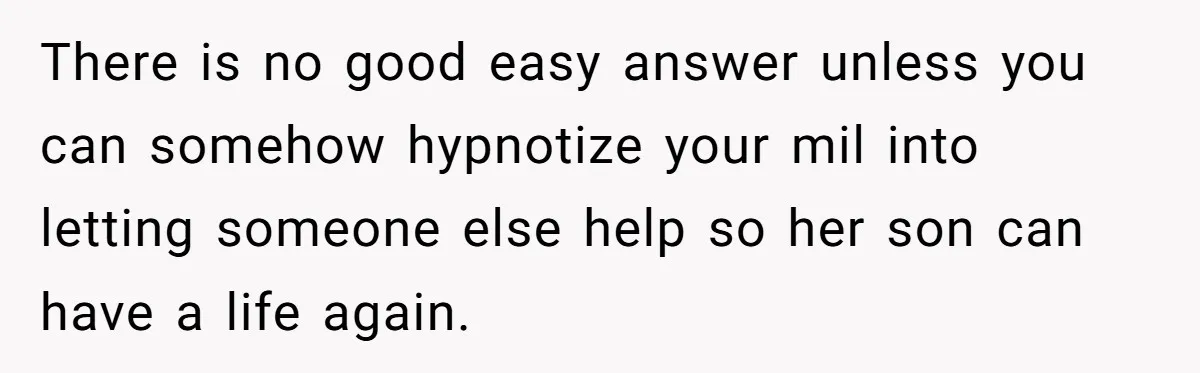 There is no good easy answer unless you can somehow hypnotize your mil into letting someone else help so her son can have a life again.