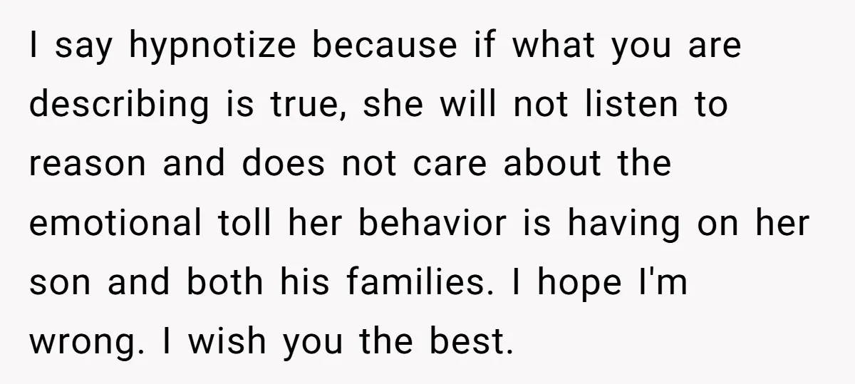 I say hypnotize because if what you are describing is true, she will not listen to reason and does not care about the emotional toll her behavior is having on...