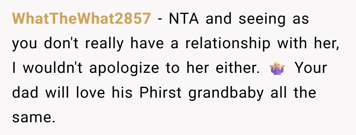 WhatTheWhat2857 − NTA and seeing as you don't really have a relationship with her, I wouldn't apologize to her either. 🤷🏼♀️ Your dad will love his Phirst grandbaby all the...