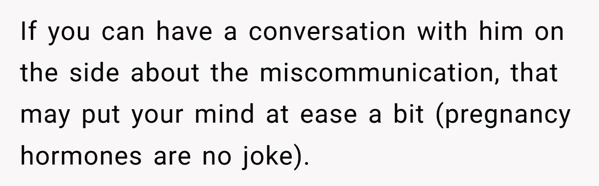 If you can have a conversation with him on the side about the miscommunication, that may put your mind at ease a bit (pregnancy hormones are no joke).