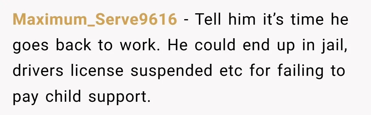 Maximum_Serve9616 − Tell him it’s time he goes back to work. He could end up in jail, drivers license suspended etc for failing to pay child support.
