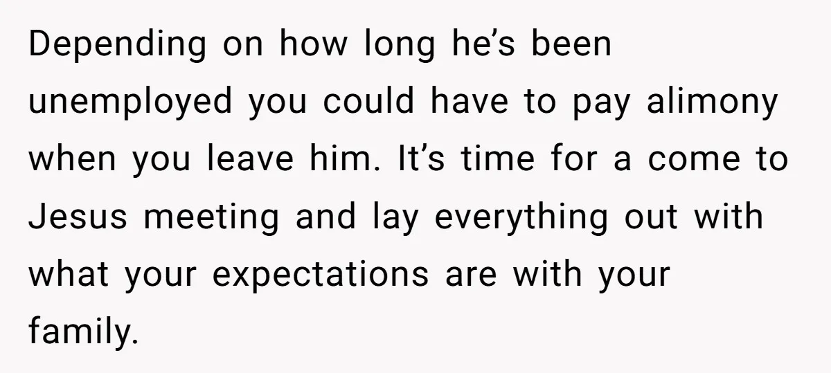 Depending on how long he’s been unemployed you could have to pay alimony when you leave him. It’s time for a come to Jesus meeting and lay everything out with...