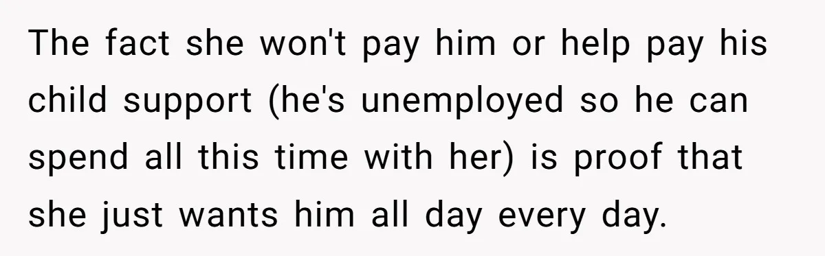The fact she won't pay him or help pay his child support (he's unemployed so he can spend all this time with her) is proof that she just wants him...