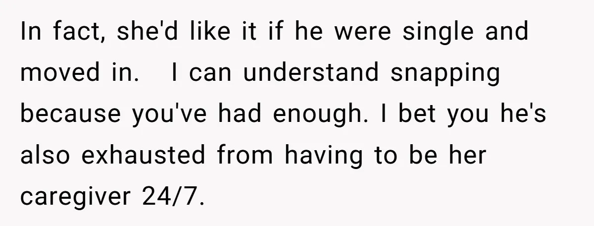 In fact, she'd like it if he were single and moved in. I can understand snapping because you've had enough. I bet you he's also exhausted from having to be...