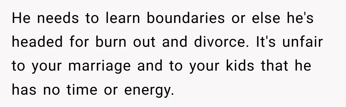 He needs to learn boundaries or else he's headed for burn out and divorce. It's unfair to your marriage and to your kids that he has no time or energy.