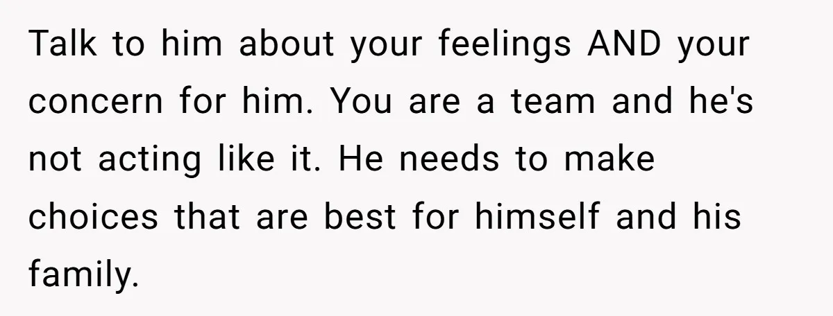 Talk to him about your feelings AND your concern for him. You are a team and he's not acting like it. He needs to make choices that are best for...