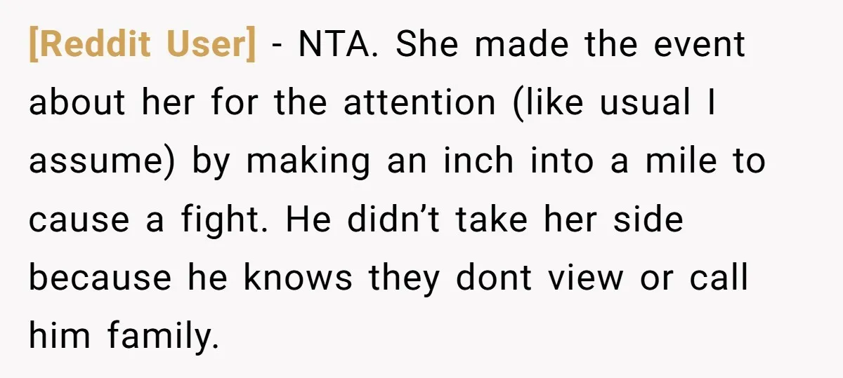 [Reddit User] − NTA. She made the event about her for the attention (like usual I assume) by making an inch into a mile to cause a fight. He didn’t...