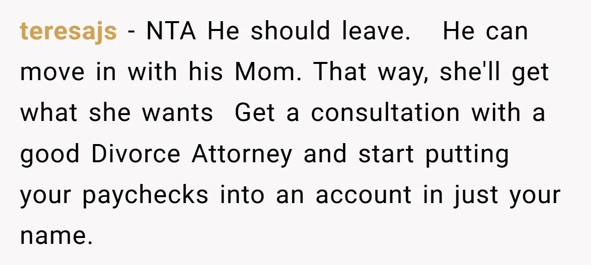 teresajs − NTA He should leave. He can move in with his Mom. That way, she'll get what she wants Get a consultation with a good Divorce Attorney and start...