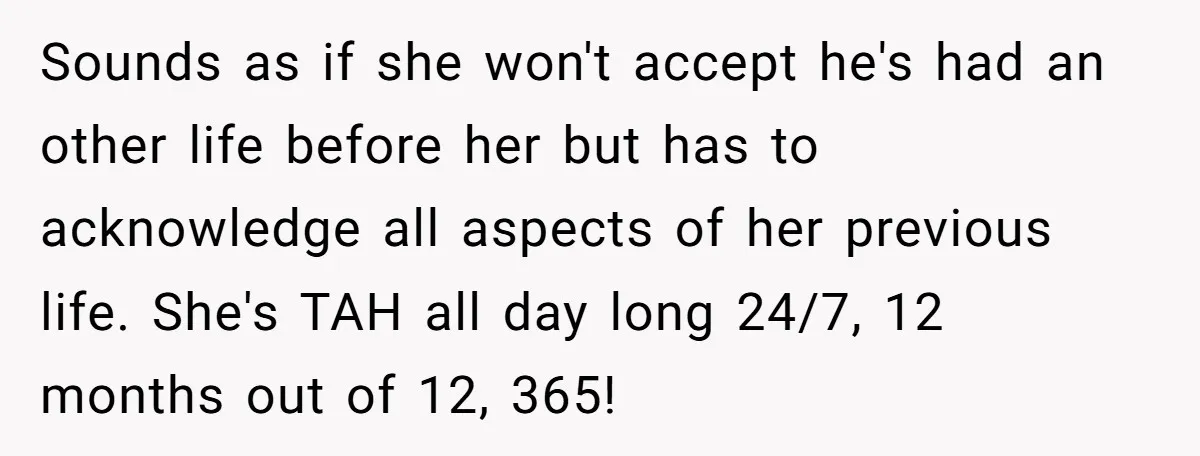 Sounds as if she won't accept he's had an other life before her but has to acknowledge all aspects of her previous life. She's TAH all day long 24/7, 12...