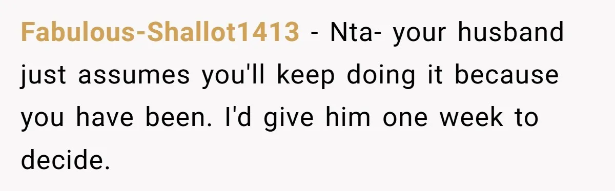 Fabulous-Shallot1413 − Nta- your husband just assumes you'll keep doing it because you have been. I'd give him one week to decide.
