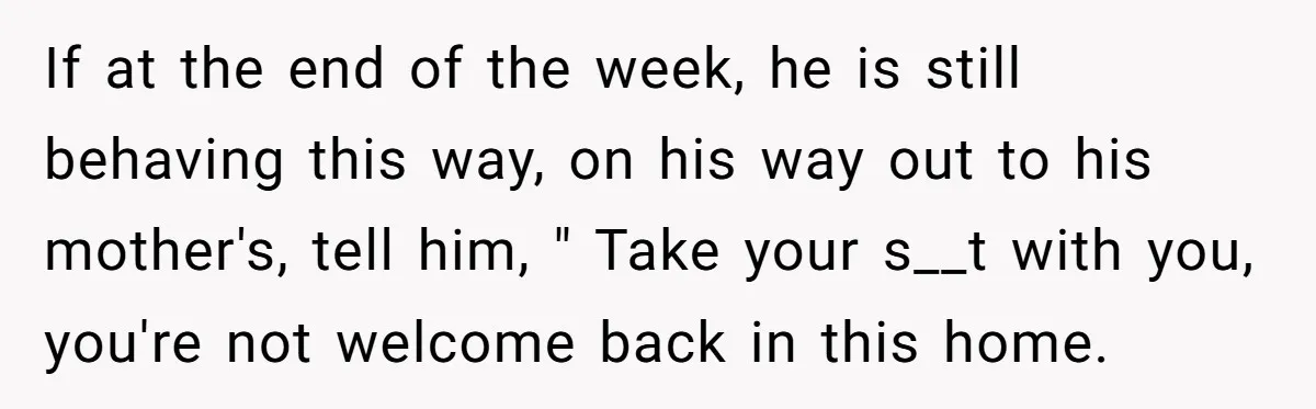 If at the end of the week, he is still behaving this way, on his way out to his mother's, tell him, " Take your s__t with you, you're not...